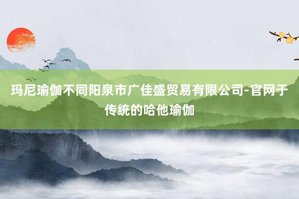玛尼瑜伽不同阳泉市广佳盛贸易有限公司-官网于传统的哈他瑜伽